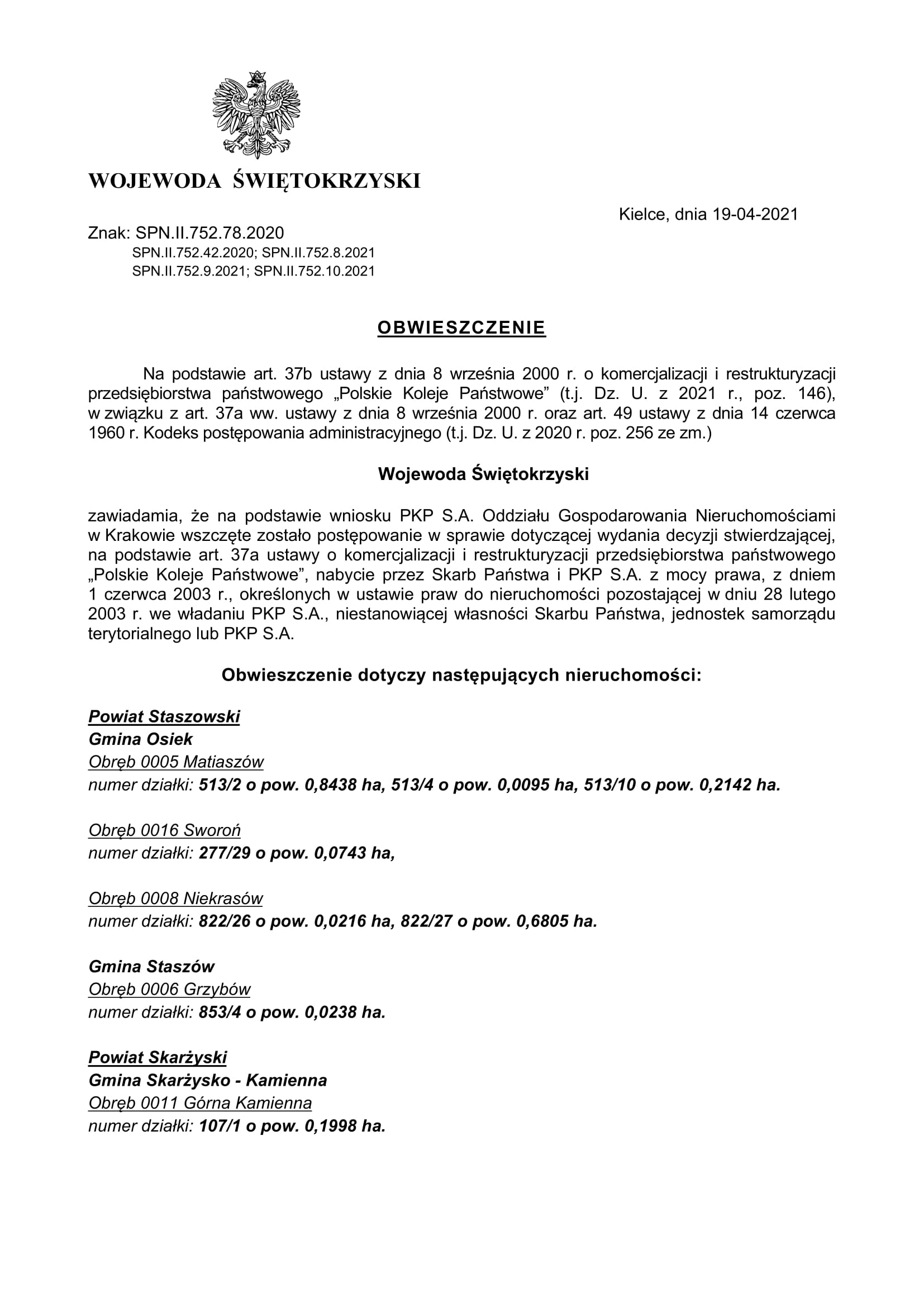 WOJEWODA ŚWIĘTOKRZYSKI Kielce, dnia 19-04-2021 Znak: SPN.II.752.78.2020 SPN.II.752.42.2020; SPN.II.752.8.2021 SPN.II.752.9.2021; SPN.II.752.10.2021 OBWIESZCZENIE Na podstawie art. 37b ustawy z dnia 8 września 2000 r. o komercjalizacji i restrukturyzacji przedsiębiorstwa państwowego „Polskie Koleje Państwowe” (t.j. Dz. U. z 2021 r., poz. 146), w związku z art. 37a ww. ustawy z dnia 8 września 2000 r. oraz art. 49 ustawy z dnia 14 czerwca 1960 r. Kodeks postępowania administracyjnego (t.j. Dz. U. z 2020 r. poz. 256 ze zm.) Wojewoda Świętokrzyski zawiadamia, że na podstawie wniosku PKP S.A. Oddziału Gospodarowania Nieruchomościami w Krakowie wszczęte zostało postępowanie w sprawie dotyczącej wydania decyzji stwierdzającej, na podstawie art. 37a ustawy o komercjalizacji i restrukturyzacji przedsiębiorstwa państwowego „Polskie Koleje Państwowe”, nabycie przez Skarb Państwa i PKP S.A. z mocy prawa, z dniem 1 czerwca 2003 r., określonych w ustawie praw do nieruchomości pozostającej w dniu 28 lutego 2003 r. we władaniu PKP S.A., niestanowiącej własności Skarbu Państwa, jednostek samorządu terytorialnego lub PKP S.A. Obwieszczenie dotyczy następujących nieruchomości: Powiat Staszowski Gmina Osiek Obręb 0005 Matiaszów numer działki: 513/2 o pow. 0,8438 ha, 513/4 o pow. 0,0095 ha, 513/10 o pow. 0,2142 ha. Obręb 0016 Sworoń numer działki: 277/29 o pow. 0,0743 ha, Obręb 0008 Niekrasów numer działki: 822/26 o pow. 0,0216 ha, 822/27 o pow. 0,6805 ha. Gmina Staszów Obręb 0006 Grzybów numer działki: 853/4 o pow. 0,0238 ha. Powiat Skarżyski Gmina Skarżysko - Kamienna Obręb 0011 Górna Kamienna numer działki: 107/1 o pow. 0,1998 ha.